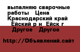 выпалняю сварочные работы › Цена ­ 1 000 - Краснодарский край, Ейский р-н, Ейск г. Другое » Другое   